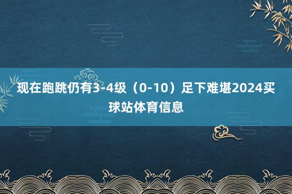 现在跑跳仍有3-4级（0-10）足下难堪2024买球站体育信息